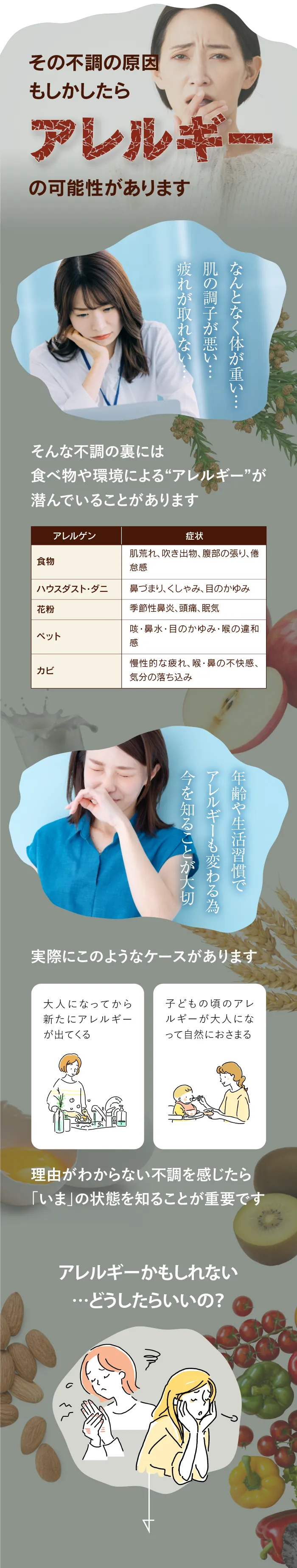 その不調の原因もしかしたらアレルギーの可能性があります。なんとなく体が重い・肌の調子が悪い・疲れがとれない。そんな不調の裏には食べ物や環境によるアレルギーが潜んでいることがあります。食べ物、ハウスダスト・ダニ、花粉、ペット、カビによる、肌荒れ・吹き出物・腹部の張り・倦怠感。鼻詰まり・くしゃみ・目のかゆみ。季節性鼻炎・頭痛・眠気。咳・鼻水・喉の違和感。慢性的な疲れ・喉や鼻の不快感、気分の落ち込みなど。年齢や生活習慣でアレルギーも変わるため今を知ることが大切です。実際に、大人になってから新しいアレルギーが出たり、子供の頃のアレルギーが大人になっておさまるケースがあります。理由がわからない不調を感じたら、いまの状態を知ることが重要です。