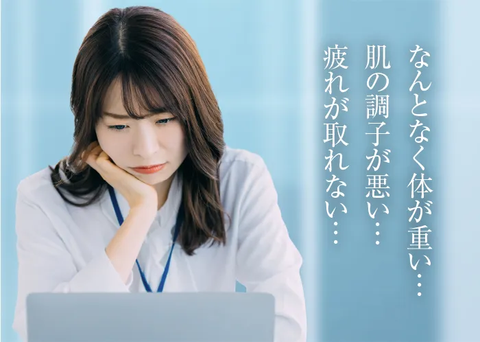 なんとなく体が重い…肌の調子が悪い…疲れがとれない…