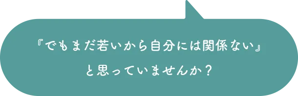 でもまだ若いから自分には関係ないと思っていませんか？