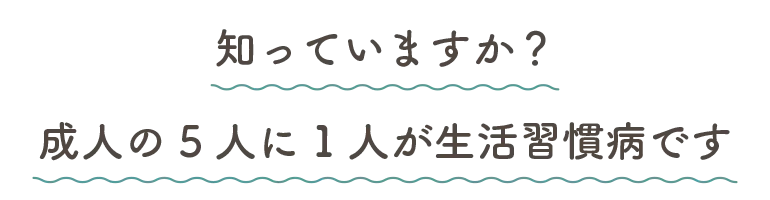 知っていますか？成人の5人に1人が生活習慣病です