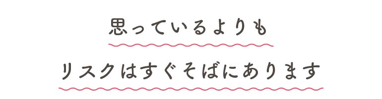 思っているよりもリスクはすぐそばにあります