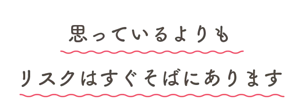 思っているよりもリスクはすぐそばにあります