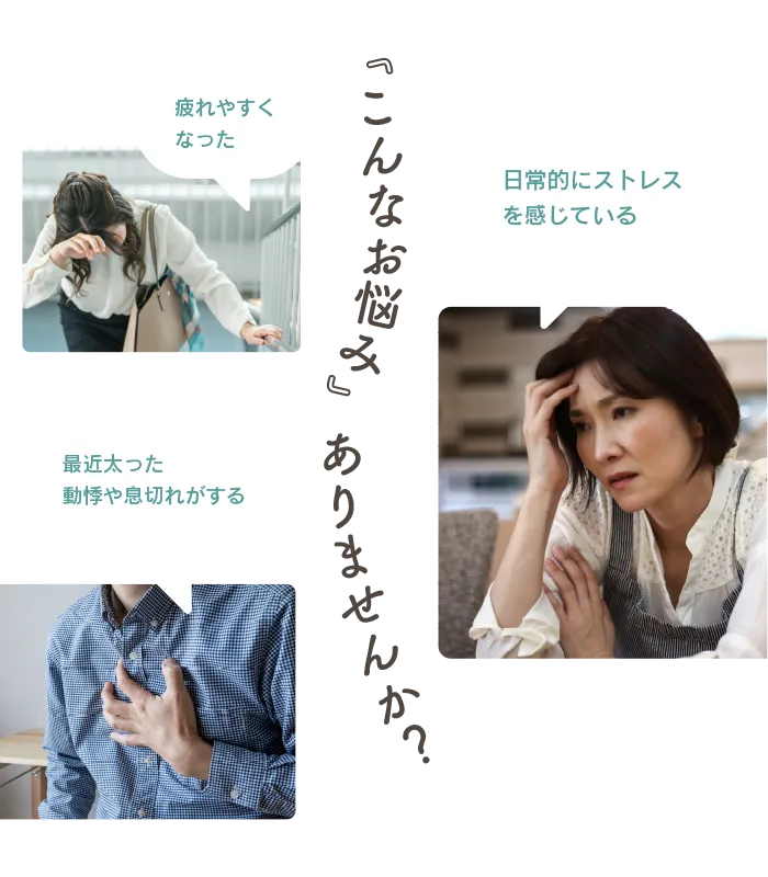 こんなお悩みありませんか？疲れやすくなった、日常的にストレスを感じている、最近太った・動悸や息切れがする