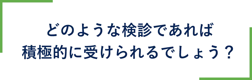 どのような検診であれば積極的に受けられるでしょう？